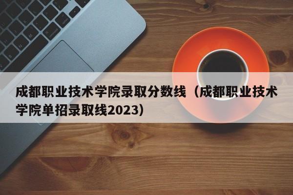 成都职业技术学院录取分数线（成都职业技术学院单招录取线2023）