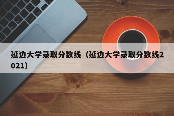 延边大学录取分数线（延边大学录取分数线2021）