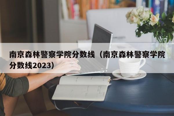 南京森林警察学院分数线（南京森林警察学院分数线2023）