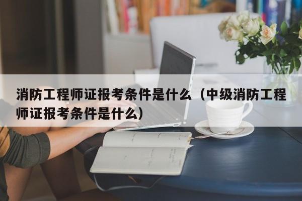 消防工程师证报考条件是什么（中级消防工程师证报考条件是什么）