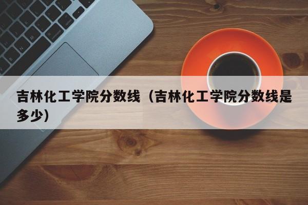 吉林化工学院分数线（吉林化工学院分数线是多少）