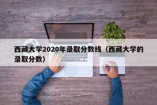 西藏大学2020年录取分数线（西藏大学的录取分数）