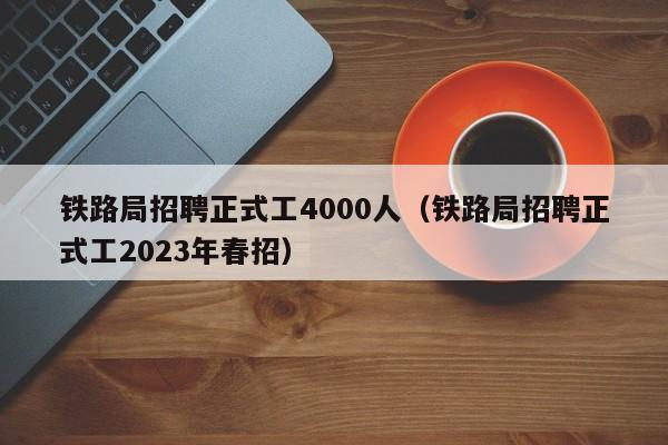 铁路局招聘正式工4000人（铁路局招聘正式工2023年春招）