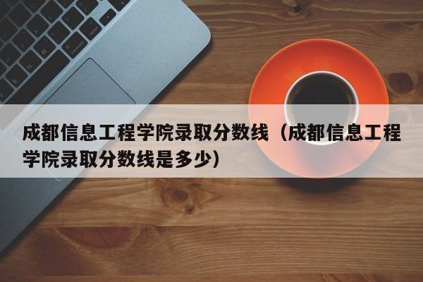 成都信息工程学院录取分数线（成都信息工程学院录取分数线是多少）