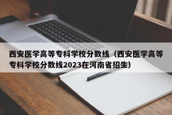 西安医学高等专科学校分数线（西安医学高等专科学校分数线2023在河南省招生）