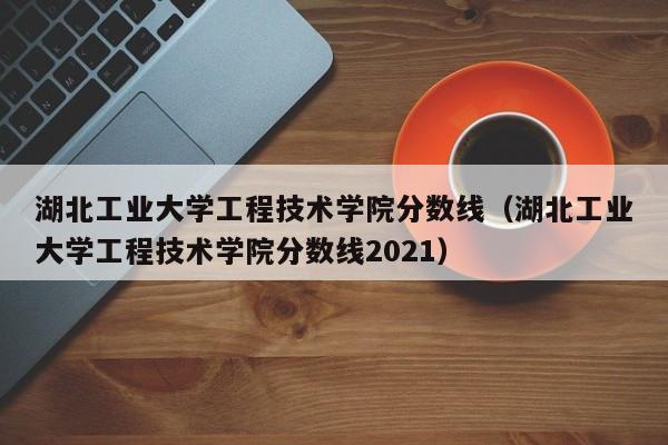 湖北工业大学工程技术学院分数线（湖北工业大学工程技术学院分数线2021）