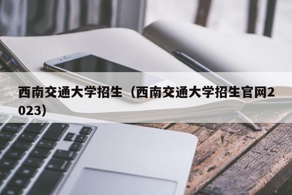 西南交通大学招生（西南交通大学招生官网2023）