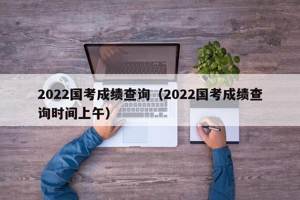 2022国考成绩查询（2022国考成绩查询时间上午）