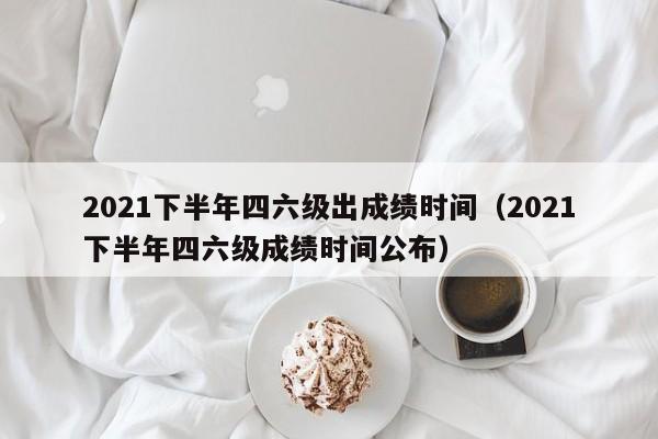 2021下半年四六级出成绩时间（2021下半年四六级成绩时间公布）