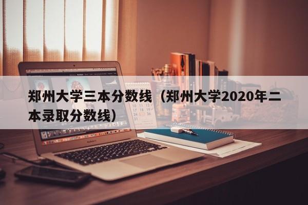 郑州大学三本分数线（郑州大学2020年二本录取分数线）