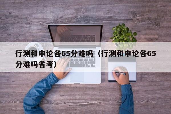 行测和申论各65分难吗（行测和申论各65分难吗省考）