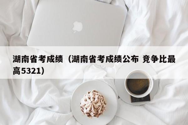 湖南省考成绩（湖南省考成绩公布 竞争比最高5321）