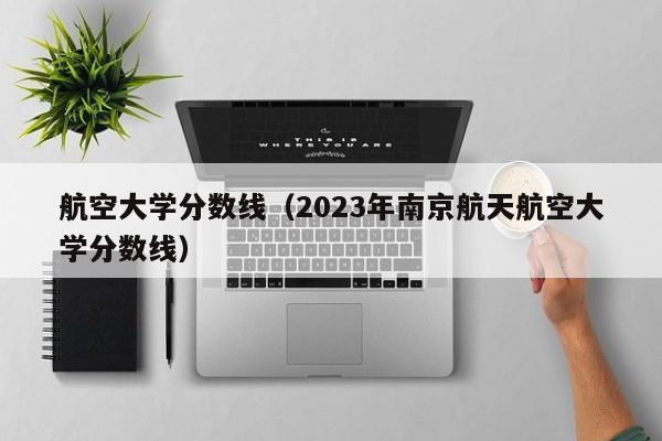 航空大学分数线（2023年南京航天航空大学分数线）