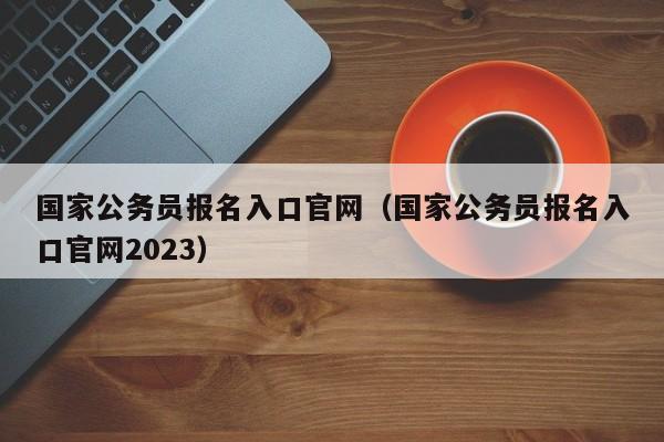 国家公务员报名入口官网（国家公务员报名入口官网2023）