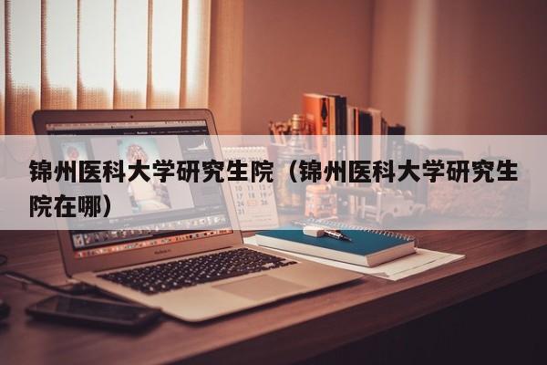 锦州医科大学研究生院（锦州医科大学研究生院在哪）