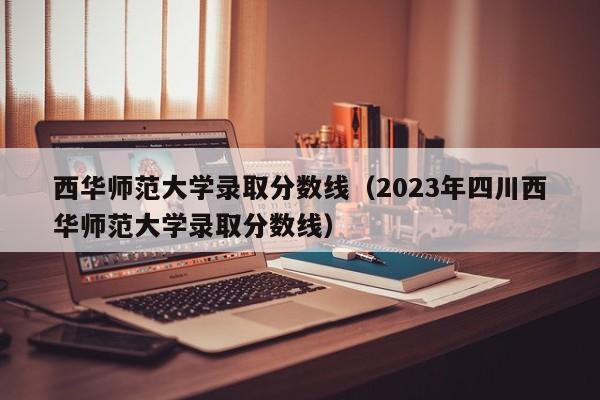 西华师范大学录取分数线（2023年四川西华师范大学录取分数线）