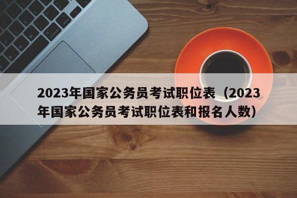 2023年国家公务员考试职位表（2023年国家公务员考试职位表和报名人数）