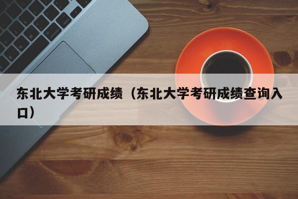 东北大学考研成绩（东北大学考研成绩查询入口）