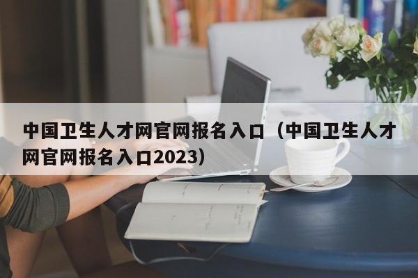 中国卫生人才网官网报名入口（中国卫生人才网官网报名入口2023）