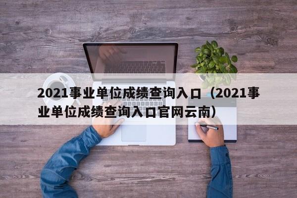 2021事业单位成绩查询入口（2021事业单位成绩查询入口官网云南）