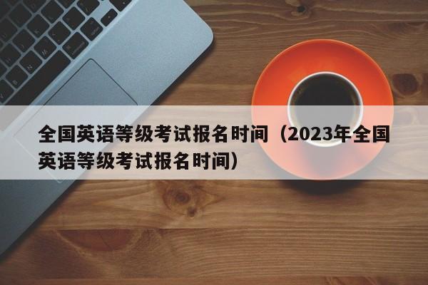 全国英语等级考试报名时间（2023年全国英语等级考试报名时间）