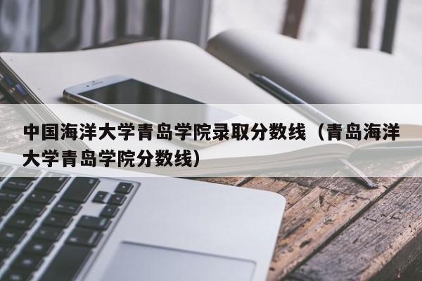 中国海洋大学青岛学院录取分数线（青岛海洋大学青岛学院分数线）