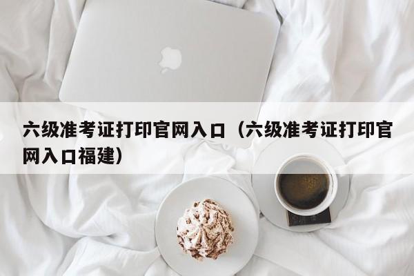 六级准考证打印官网入口（六级准考证打印官网入口福建）