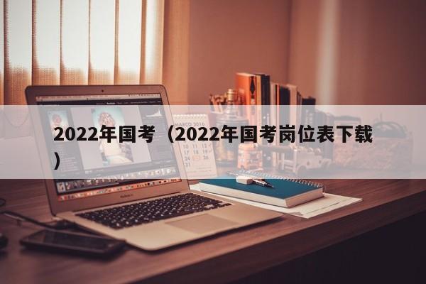 2022年国考（2022年国考岗位表下载）