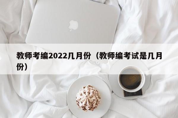 教师考编2022几月份（教师编考试是几月份）