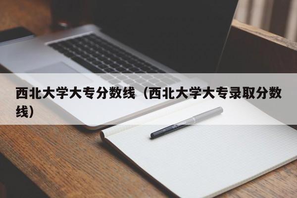 西北大学大专分数线（西北大学大专录取分数线）