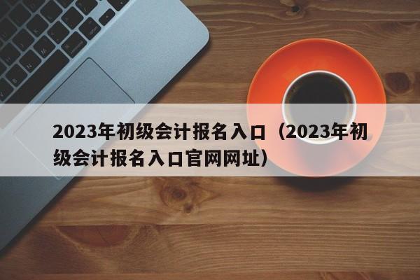 2023年初级会计报名入口（2023年初级会计报名入口官网网址）