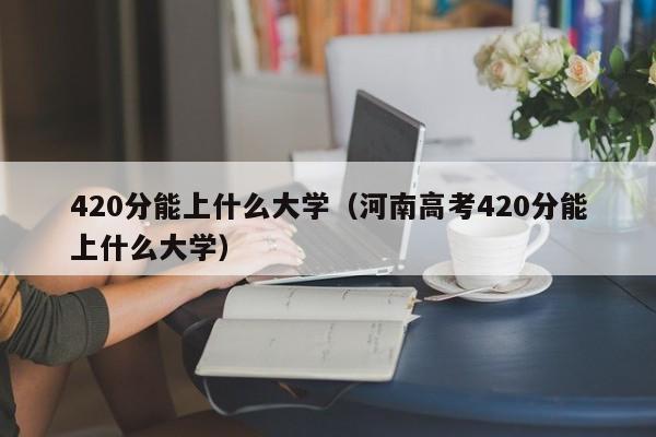 420分能上什么大学（河南高考420分能上什么大学）