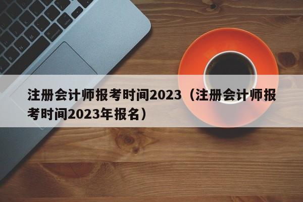 注册会计师报考时间2023（注册会计师报考时间2023年报名）