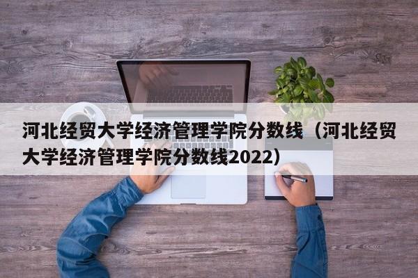 河北经贸大学经济管理学院分数线（河北经贸大学经济管理学院分数线2022）