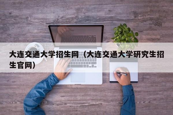 大连交通大学招生网（大连交通大学研究生招生官网）