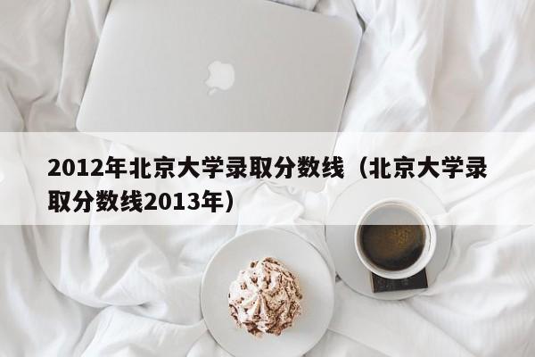 2012年北京大学录取分数线（北京大学录取分数线2013年）