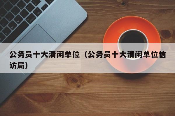 公务员十大清闲单位（公务员十大清闲单位信访局）