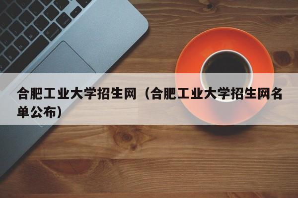 合肥工业大学招生网（合肥工业大学招生网名单公布）