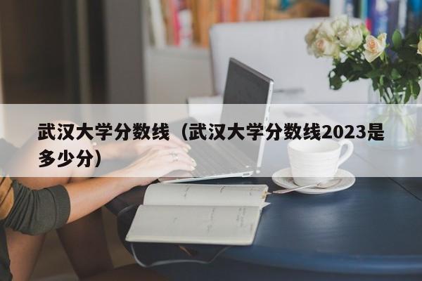 武汉大学分数线（武汉大学分数线2023是多少分）