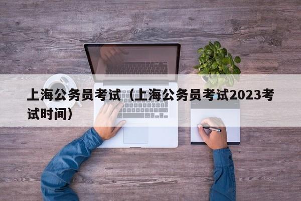 上海公务员考试（上海公务员考试2023考试时间）