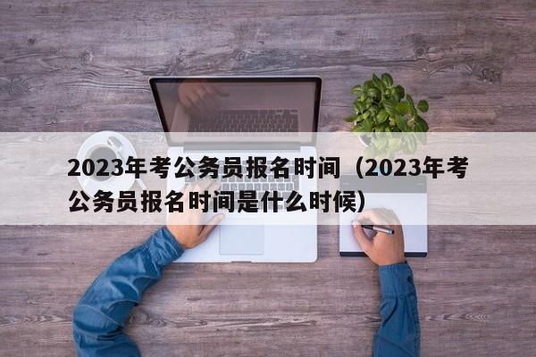 2023年考公务员报名时间（2023年考公务员报名时间是什么时候）