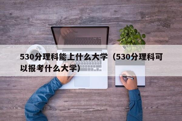 530分理科能上什么大学（530分理科可以报考什么大学）