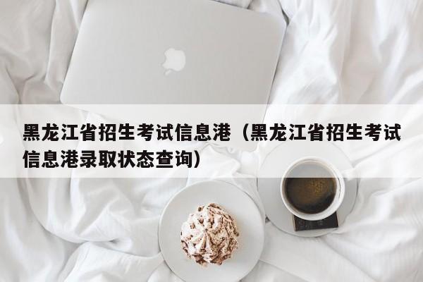 黑龙江省招生考试信息港（黑龙江省招生考试信息港录取状态查询）