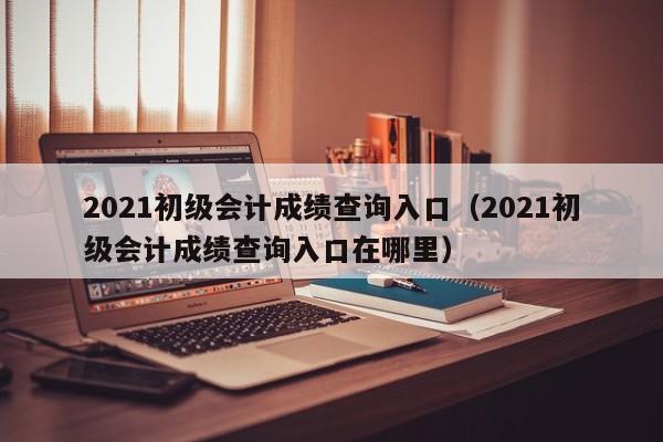 2021初级会计成绩查询入口（2021初级会计成绩查询入口在哪里）