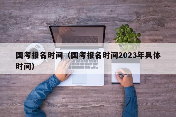 国考报名时间（国考报名时间2023年具体时间）