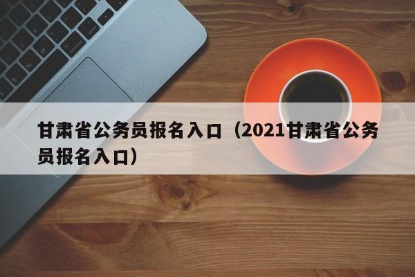 甘肃省公务员报名入口（2021甘肃省公务员报名入口）