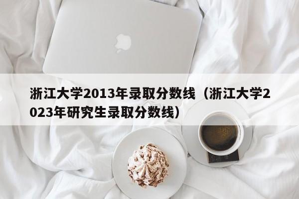 浙江大学2013年录取分数线（浙江大学2023年研究生录取分数线）