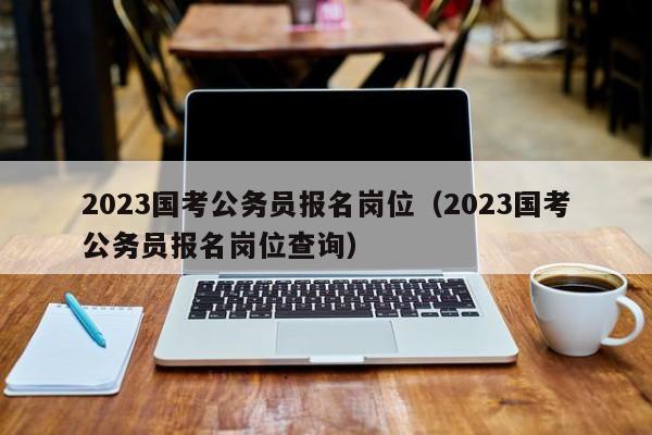 2023国考公务员报名岗位（2023国考公务员报名岗位查询）