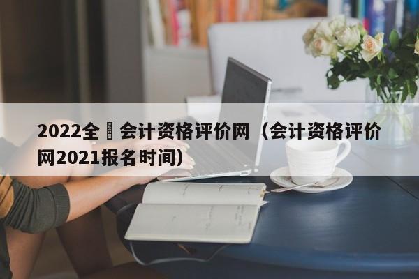 2022全囯会计资格评价网（会计资格评价网2021报名时间）