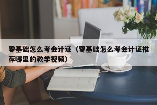 零基础怎么考会计证（零基础怎么考会计证推荐哪里的教学视频）